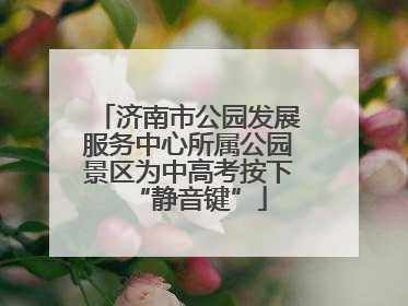 济南市公园发展服务中心所属公园景区为中高考按下“静音键”