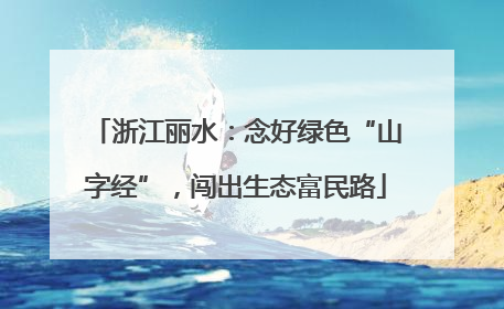 浙江丽水：念好绿色“山字经”，闯出生态富民路