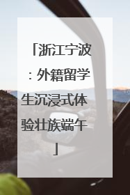 浙江宁波：外籍留学生沉浸式体验壮族端午