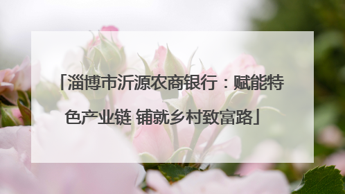 淄博市沂源农商银行：赋能特色产业链 铺就乡村致富路