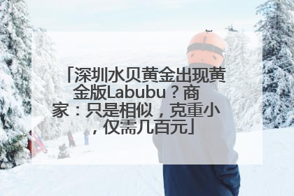 深圳水贝黄金出现黄金版Labubu？商家：只是相似，克重小，仅需几百元