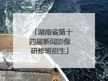 湖南省第十四届新闻影像研修班招生