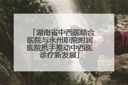 湖南省中西医结合医院与永州职院附属医院携手推动中西医诊疗新发展