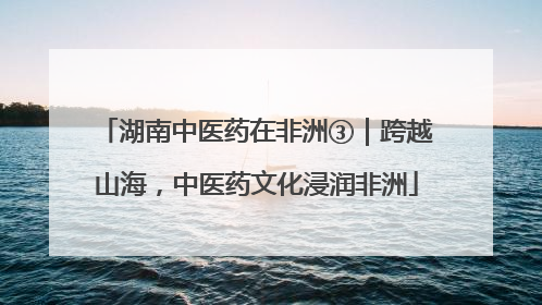 湖南中医药在非洲③｜跨越山海，中医药文化浸润非洲