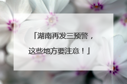 湖南再发三预警，这些地方要注意！