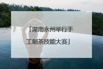 湖南永州举行手工制茶技能大赛