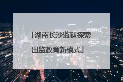 湖南长沙监狱探索出监教育新模式
