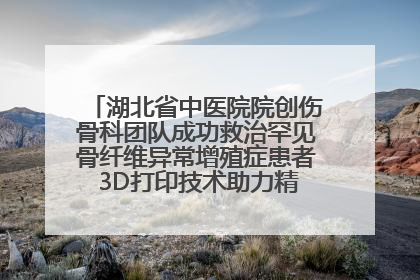 湖北省中医院院创伤骨科团队成功救治罕见骨纤维异常增殖症患者 3D打印技术助力精准矫形手术
