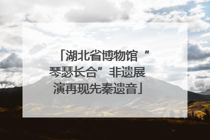 湖北省博物馆“琴瑟长合”非遗展演再现先秦遗音