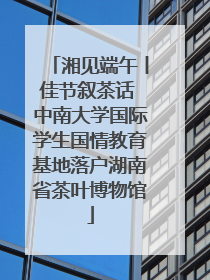 湘见端午丨佳节叙茶话 中南大学国际学生国情教育基地落户湖南省茶叶博物馆