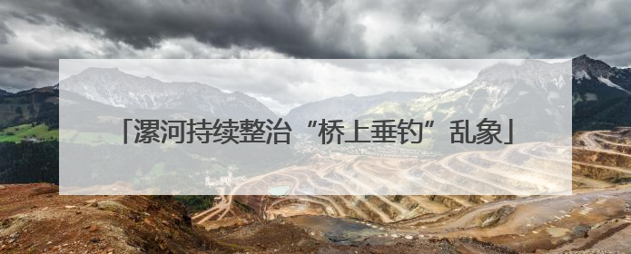 漯河持续整治“桥上垂钓”乱象