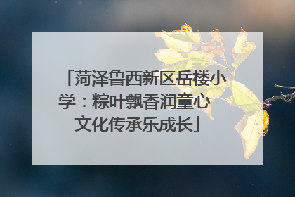 菏泽鲁西新区岳楼小学：粽叶飘香润童心 文化传承乐成长