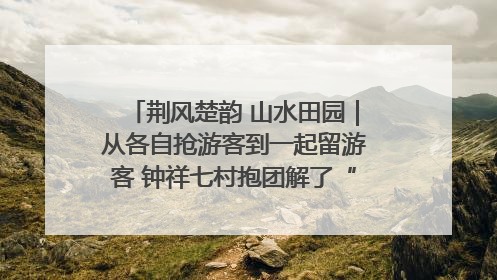 荆风楚韵 山水田园｜从各自抢游客到一起留游客 钟祥七村抱团解了“乡愁”添了“乡酬”