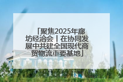 聚焦2025年廊坊经洽会丨在协同发展中共建全国现代商贸物流重要基地