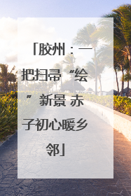胶州：一把扫帚“绘”新景 赤子初心暖乡邻