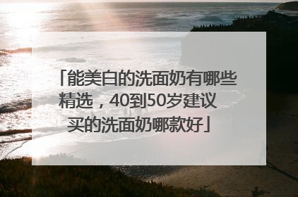 能美白的洗面奶有哪些精选，40到50岁建议买的洗面奶哪款好
