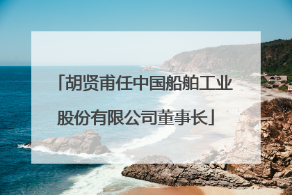 胡贤甫任中国船舶工业股份有限公司董事长