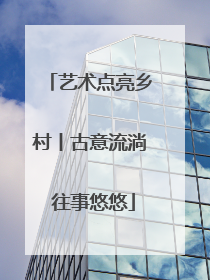 艺术点亮乡村丨古意流淌 往事悠悠