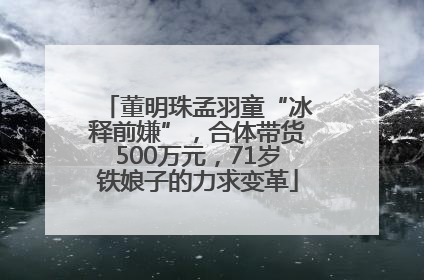 董明珠孟羽童“冰释前嫌”，合体带货500万元，71岁铁娘子的力求变革