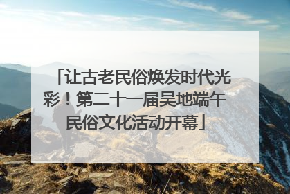 让古老民俗焕发时代光彩！第二十一届吴地端午民俗文化活动开幕