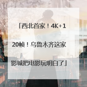 西北首家！4K+120帧！乌鲁木齐这家影城把电影玩明白了