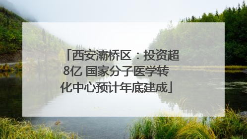 西安灞桥区：投资超8亿 国家分子医学转化中心预计年底建成