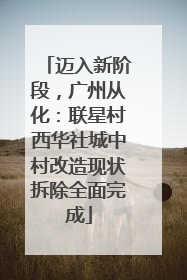 迈入新阶段，广州从化：联星村西华社城中村改造现状拆除全面完成