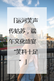 运河笑声传姑苏，端午文化盛宴“笑料十足”