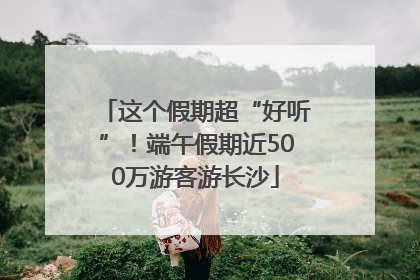 这个假期超“好听”！端午假期近500万游客游长沙