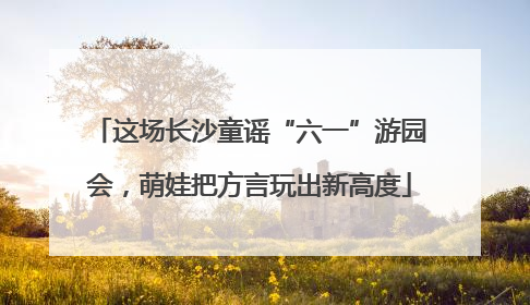 这场长沙童谣“六一”游园会，萌娃把方言玩出新高度