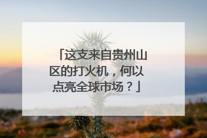 这支来自贵州山区的打火机，何以点亮全球市场？