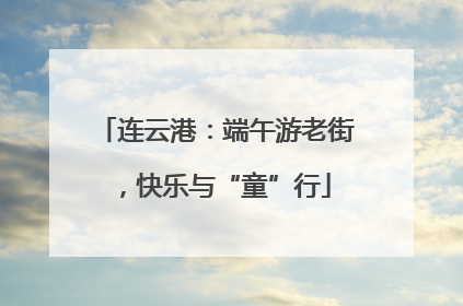 连云港：端午游老街，快乐与“童”行