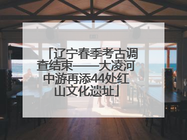辽宁春季考古调查结束——大凌河中游再添44处红山文化遗址