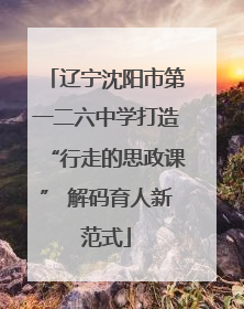 辽宁沈阳市第一二六中学打造“行走的思政课” 解码育人新范式