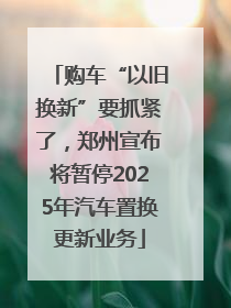 购车“以旧换新”要抓紧了，郑州宣布将暂停2025年汽车置换更新业务