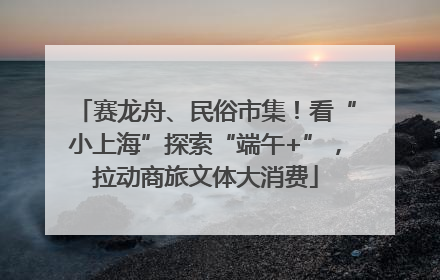 赛龙舟、民俗市集！看“小上海”探索“端午+”，拉动商旅文体大消费
