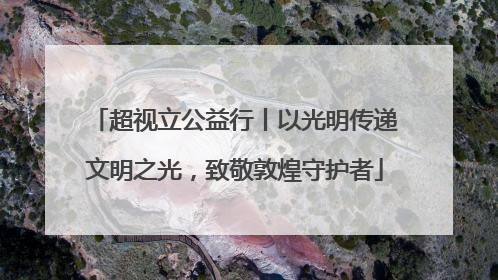 超视立公益行丨以光明传递文明之光，致敬敦煌守护者