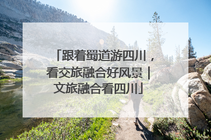 跟着蜀道游四川，看交旅融合好风景｜文旅融合看四川