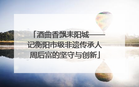 酒曲香飘耒阳城——记衡阳市级非遗传承人周后富的坚守与创新