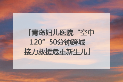 青岛妇儿医院“空中120”50分钟跨城接力救援危重新生儿