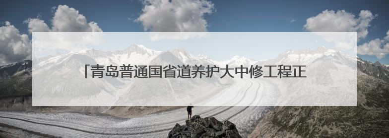青岛普通国省道养护大中修工程正式启动 S214南城线率先开工