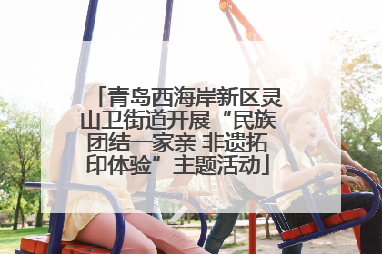 青岛西海岸新区灵山卫街道开展“民族团结一家亲 非遗拓印体验”主题活动