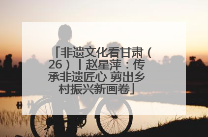 非遗文化看甘肃（26）丨赵星萍：传承非遗匠心 剪出乡村振兴新画卷
