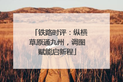 铁路时评：纵横草原通九州，调图赋能启新程