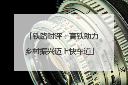 铁路时评：高铁助力乡村振兴迈上快车道