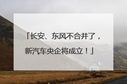 长安、东风不合并了，新汽车央企将成立！