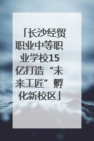 长沙经贸职业中等职业学校15亿打造“未来工匠”孵化新校区