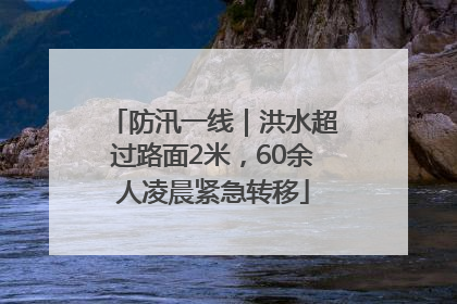 防汛一线｜洪水超过路面2米，60余人凌晨紧急转移