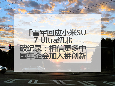 雷军回应小米SU7 Ultra纽北破纪录：相信更多中国车企会加入拼创新的“赛道”