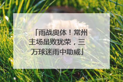 雨战奥体！常州主场虽败犹荣，三万球迷雨中助威